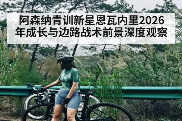 阿森纳青训新星恩瓦内里2026年成长与边路战术前景深度观察 - kayun