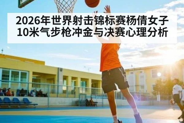 2026年世界射击锦标赛杨倩女子10米气步枪冲金与决赛心理分析 - kayun